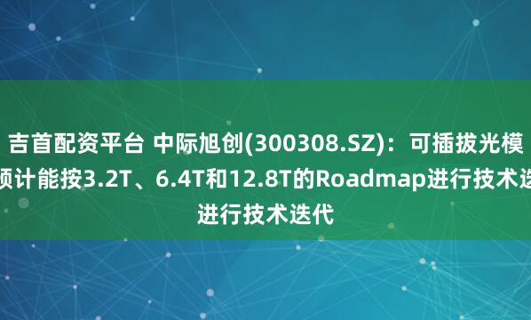 吉首配资平台 中际旭创(300308.SZ)：可插拔光模块预计能按3.2T、6.4T和12.8T的Roadmap进行技术迭代