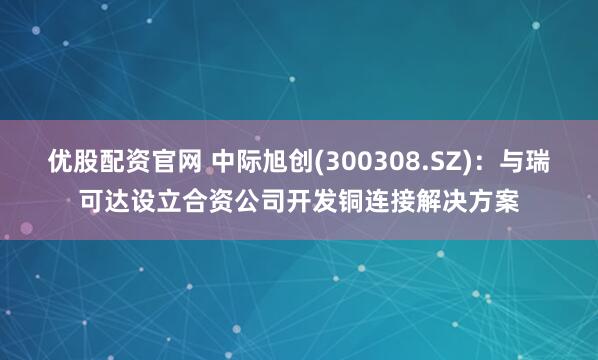 优股配资官网 中际旭创(300308.SZ)：与瑞可达设立合资公司开发铜连接解决方案
