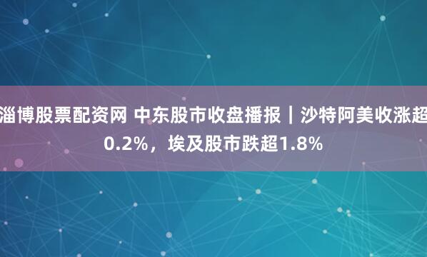 淄博股票配资网 中东股市收盘播报｜沙特阿美收涨超0.2%，埃及股市跌超1.8%