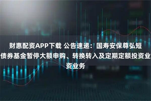 财惠配资APP下载 公告速递：国寿安保尊弘短债债券基金暂停大额申购、转换转入及定期定额投资业务