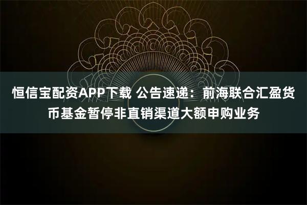 恒信宝配资APP下载 公告速递：前海联合汇盈货币基金暂停非直销渠道大额申购业务