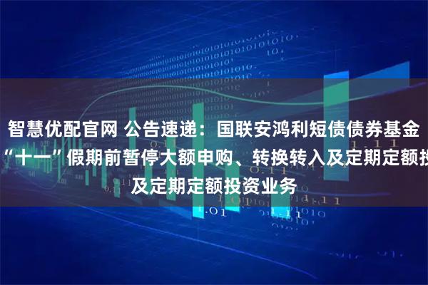 智慧优配官网 公告速递：国联安鸿利短债债券基金2025年“十一”假期前暂停大额申购、转换转入及定期定额投资业务