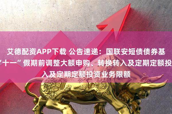 艾德配资APP下载 公告速递：国联安短债债券基金2025年“十一”假期前调整大额申购、转换转入及定期定额投资业务限额