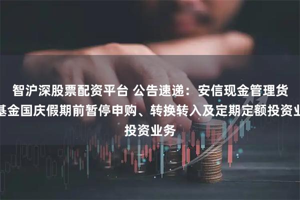 智沪深股票配资平台 公告速递：安信现金管理货币基金国庆假期前暂停申购、转换转入及定期定额投资业务