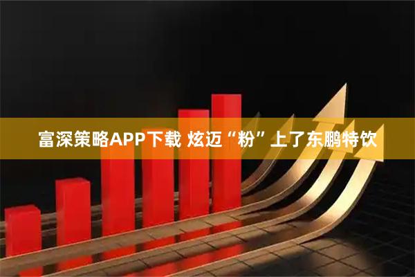 富深策略APP下载 炫迈“粉”上了东鹏特饮