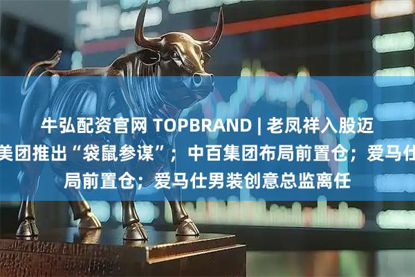 牛弘配资官网 TOPBRAND | 老凤祥入股迈巴赫奢侈品亚太；美团推出“袋鼠参谋”；中百集团布局前置仓；爱马仕男装创意总监离任