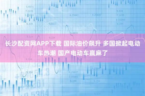 长沙配资网APP下载 国际油价飙升 多国掀起电动车热潮 国产电动车赢麻了