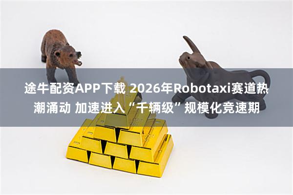 途牛配资APP下载 2026年Robotaxi赛道热潮涌动 加速进入“千辆级”规模化竞速期