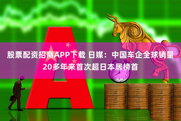 股票配资招商APP下载 日媒：中国车企全球销量20多年来首次超日本居榜首
