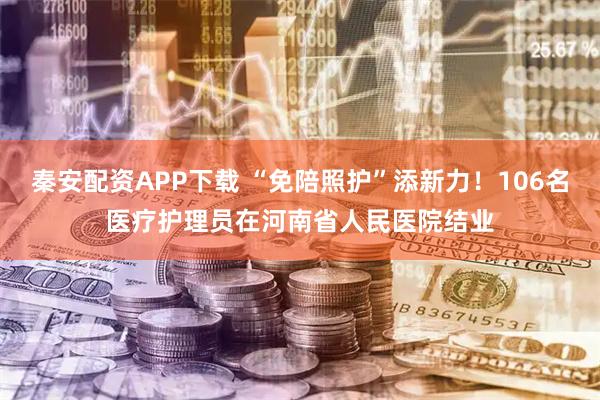 秦安配资APP下载 “免陪照护”添新力！106名医疗护理员在河南省人民医院结业