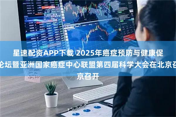 星速配资APP下载 2025年癌症预防与健康促进论坛暨亚洲国家癌症中心联盟第四届科学大会在北京召开