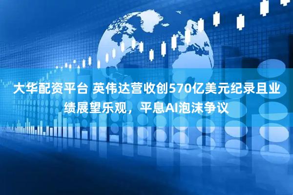 大华配资平台 英伟达营收创570亿美元纪录且业绩展望乐观，平息AI泡沫争议