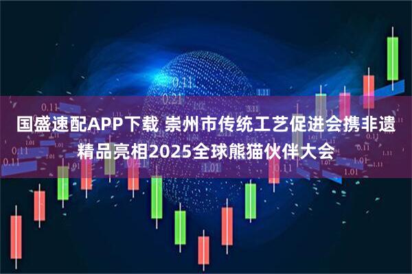 国盛速配APP下载 崇州市传统工艺促进会携非遗精品亮相2025全球熊猫伙伴大会