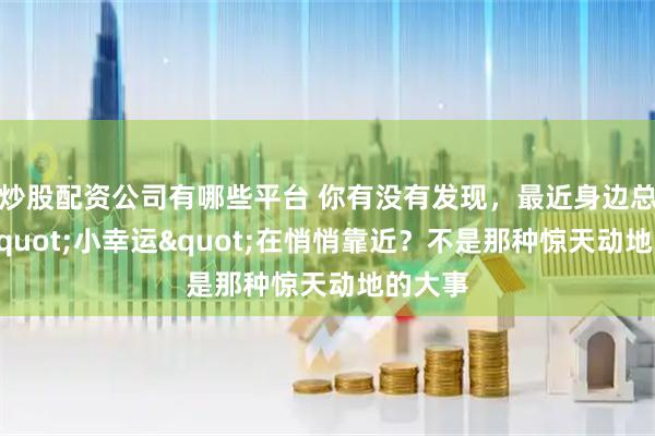 炒股配资公司有哪些平台 你有没有发现，最近身边总有些"小幸运"在悄悄靠近？不是那种惊天动地的大事