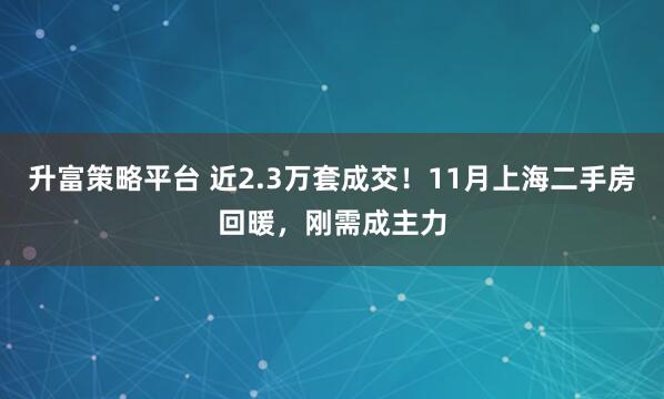 升富策略平台 近2.3万套成交！11月上海二手房回暖，刚需成主力