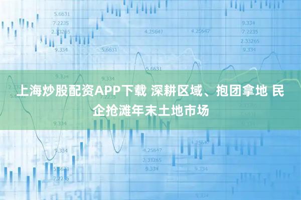 上海炒股配资APP下载 深耕区域、抱团拿地 民企抢滩年末土地市场