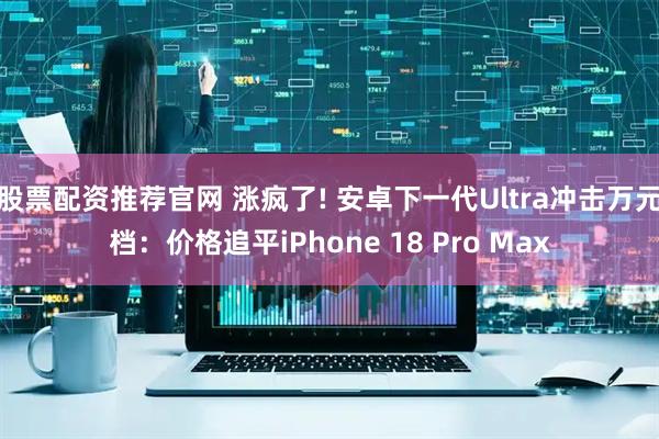 股票配资推荐官网 涨疯了! 安卓下一代Ultra冲击万元档：价格追平iPhone 18 Pro Max