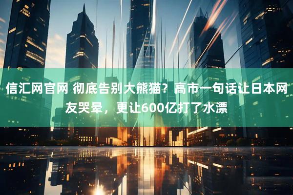 信汇网官网 彻底告别大熊猫？高市一句话让日本网友哭晕，更让600亿打了水漂
