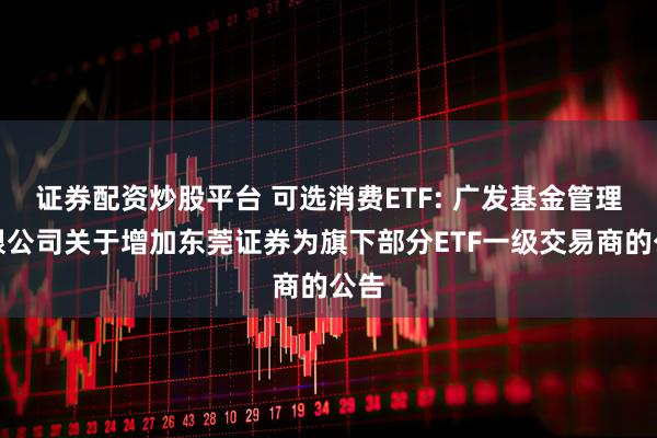 证券配资炒股平台 可选消费ETF: 广发基金管理有限公司关于增加东莞证券为旗下部分ETF一级交易商的公告