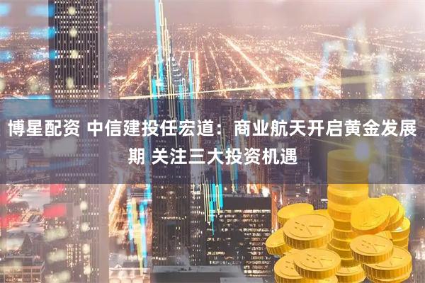 博星配资 中信建投任宏道：商业航天开启黄金发展期 关注三大投资机遇