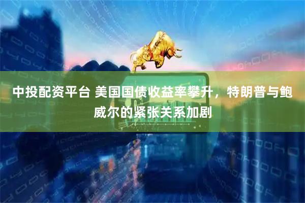 中投配资平台 美国国债收益率攀升，特朗普与鲍威尔的紧张关系加剧
