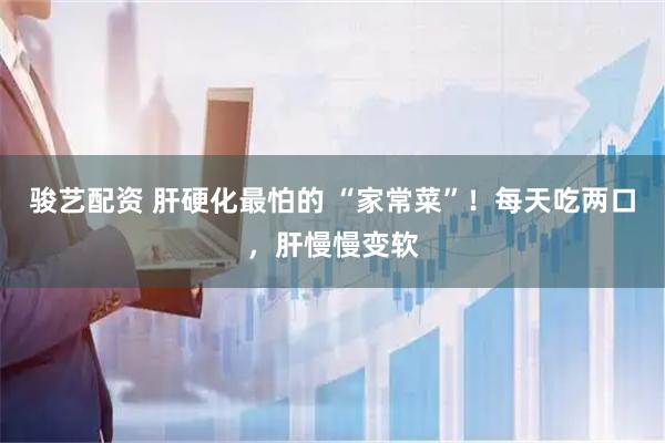 骏艺配资 肝硬化最怕的 “家常菜”！每天吃两口，肝慢慢变软