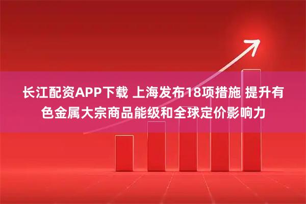 长江配资APP下载 上海发布18项措施 提升有色金属大宗商品能级和全球定价影响力