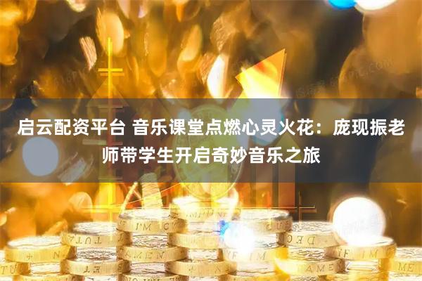 启云配资平台 音乐课堂点燃心灵火花：庞现振老师带学生开启奇妙音乐之旅