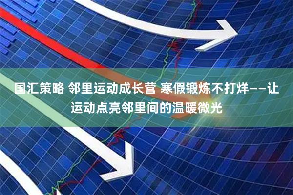 国汇策略 邻里运动成长营 寒假锻炼不打烊——让运动点亮邻里间的温暖微光