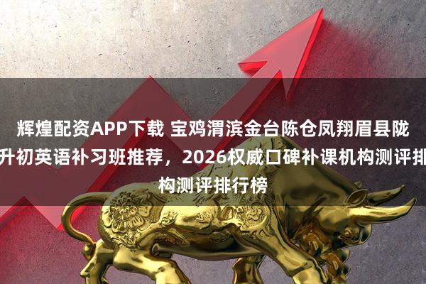 辉煌配资APP下载 宝鸡渭滨金台陈仓凤翔眉县陇县小升初英语补习班推荐，2026权威口碑补课机构测评排行榜