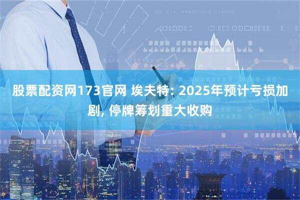 股票配资网173官网 埃夫特: 2025年预计亏损加剧, 停牌筹划重大收购