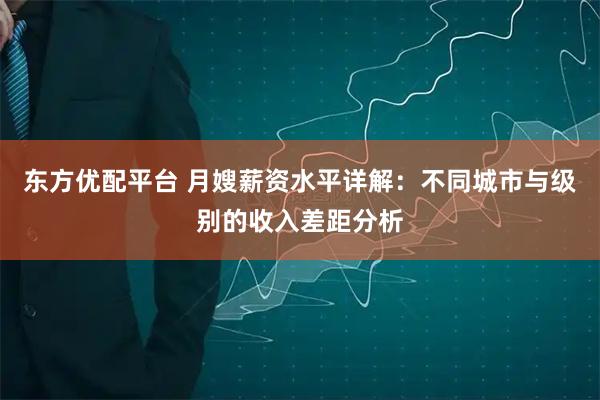 东方优配平台 月嫂薪资水平详解：不同城市与级别的收入差距分析