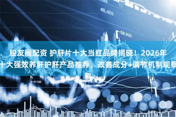 股友圈配资 护肝片十大当红品牌揭晓！2026年十大强效养肝护肝产品推荐，改善成分+调节机制观察