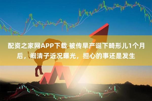 配资之家网APP下载 被传早产诞下畸形儿1个月后，阚清子近况曝光，担心的事还是发生
