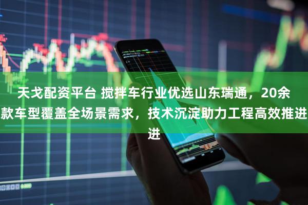 天戈配资平台 搅拌车行业优选山东瑞通，20余款车型覆盖全场景需求，技术沉淀助力工程高效推进
