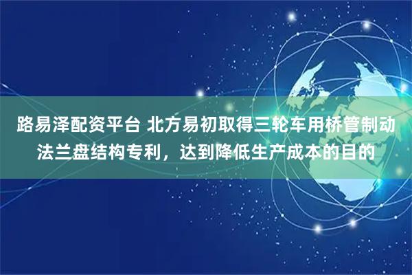 路易泽配资平台 北方易初取得三轮车用桥管制动法兰盘结构专利，达到降低生产成本的目的