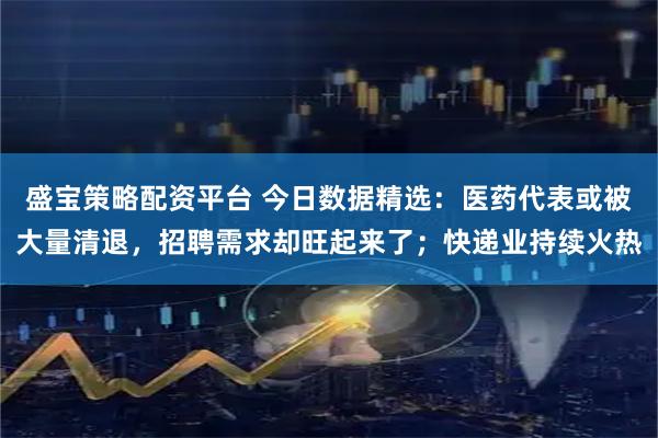 盛宝策略配资平台 今日数据精选：医药代表或被大量清退，招聘需求却旺起来了；快递业持续火热