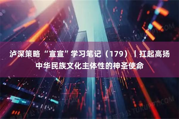 泸深策略 “宣宣”学习笔记（179）丨扛起高扬中华民族文化主体性的神圣使命