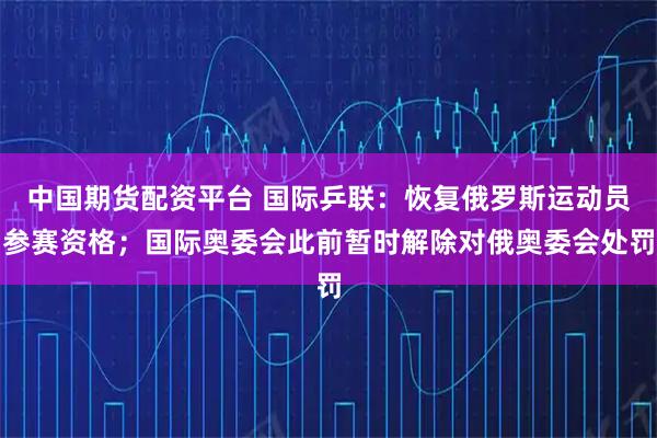 中国期货配资平台 国际乒联：恢复俄罗斯运动员参赛资格；国际奥委会此前暂时解除对俄奥委会处罚