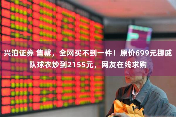 兴泊证券 售罄，全网买不到一件！原价699元挪威队球衣炒到2155元，网友在线求购